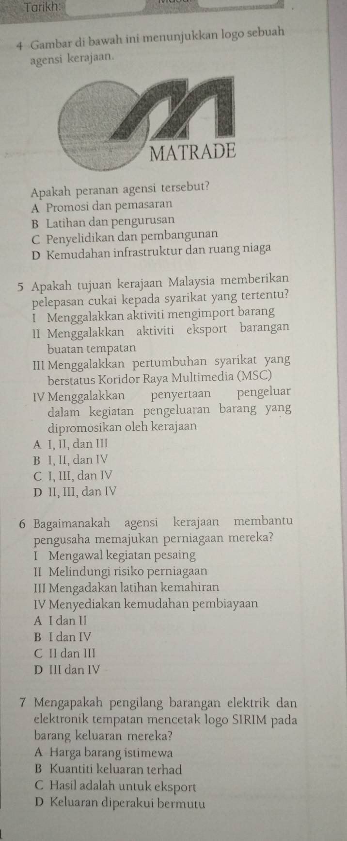 Tarikh:
4 Gambar di bawah ini menunjukkan logo sebuah
agensi kerajaan.
Apakah peranan agensi tersebut?
A Promosi dan pemasaran
B Latihan dan pengurusan
C Penyelidikan dan pembangunan
D Kemudahan infrastruktur dan ruang niaga
5 Apakah tujuan kerajaan Malaysia memberikan
pelepasan cukai kepada syarikat yang tertentu?
I Menggalakkan aktiviti mengimport barang
II Menggalakkan aktiviti eksport barangan
buatan tempatan
III Menggalakkan pertumbuhan syarikat yang
berstatus Koridor Raya Multimedia (MSC)
IV Menggalakkan penyertaan pengeluar
dalam kegiatan pengeluaran barang yang
dipromosikan oleh kerajaan
A I, II, dan III
B I, II, dan IV
C I, III, dan IV
D II, III, dan IV
6 Bagaimanakah agensi kerajaan membantu
pengusaha memajukan perniagaan mereka?
I Mengawal kegiatan pesaing
II Melindungi risiko perniagaan
III Mengadakan latihan kemahiran
IV Menyediakan kemudahan pembiayaan
A I dan II
B I dan IV
C II dan III
D III dan IV
7 Mengapakah pengilang barangan elektrik dan
elektronik tempatan mencetak logo SIRIM pada
barang keluaran mereka?
A Harga barang istimewa
B Kuantiti keluaran terhad
C Hasil adalah untuk eksport
D Keluaran diperakui bermutu