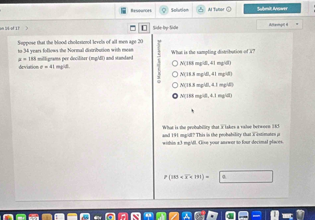 Resources Solution Al Tutor Submit Answer 
on 16 of 17 Side-by-Side Attempt 4 
Suppose that the blood cholesterol levels of all men age 20
to 34 years follows the Normal distribution with mean 
What is the sampling distribution of overline x?
mu =188 milligrams per deciliter (mg/dl) and standard
N(188mg/dl, 
deviation sigma =41 mg/dl. 41 mg/dl)
N(18.8mg/dl, 41mg/dl)
N(18.8mg/dl, 4.1mg/dl)
N(188mg/dl, 4.1mg/dl)
What is the probability that overline x fakes a value between 185
and 191 mg/dl? This is the probability that x estimates μ
within ± 3 mg/ dl. Give your answer to four decimal places.
P(185 <191)=