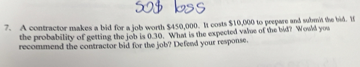 A contractor makes a bid for a job worth $450,000. It costs $10,000 to prepare and submit the bid. If 
the probability of getting the job is 0.30. What is the expected value of the bid? Would you 
recommend the contractor bid for the job? Defend your response.