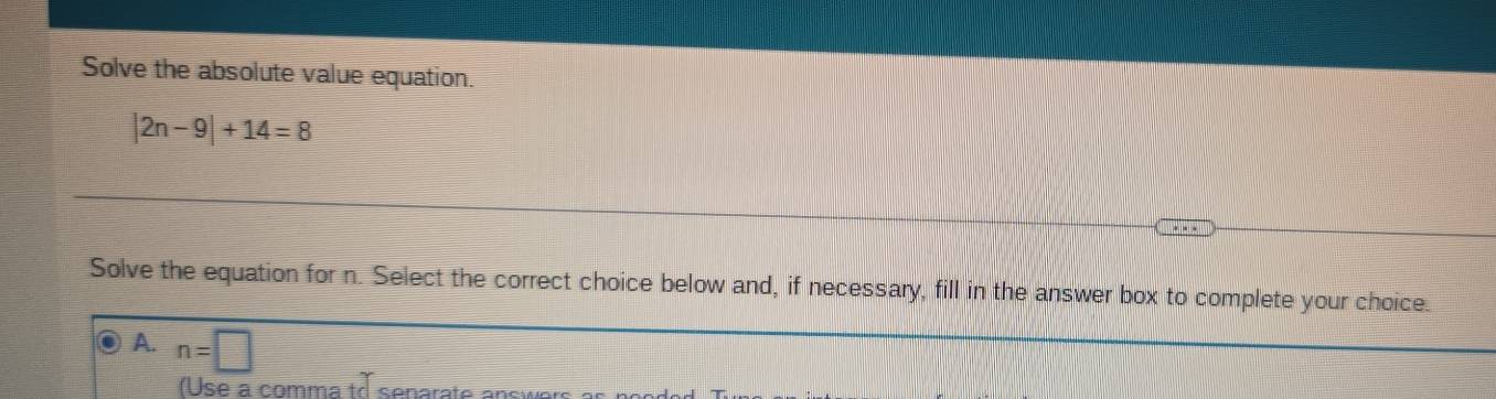 Solve the absolute value equation.
|2n-9|+14=8
Solve the equation for n. Select the correct choice below and, if necessary, fill in the answer box to complete your choice.
A. n=□
( Use a comma tr senarate answ