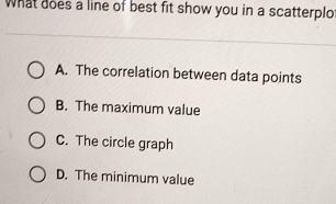 What does a line of best fit show you in a scatterplo
A. The correlation between data points
B. The maximum value
C. The circle graph
D. The minimum value