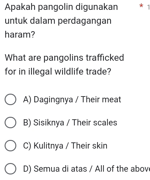 Apakah pangolin digunakan * 1
untuk dalam perdagangan
haram?
What are pangolins trafficked
for in illegal wildlife trade?
A) Dagingnya / Their meat
B) Sisiknya / Their scales
C) Kulitnya / Their skin
D) Semua di atas / All of the abov