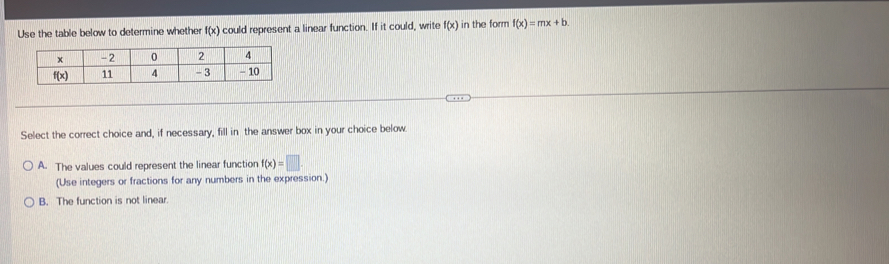 Use the table below to determine whether f(x) could represent a linear function. If it could, write f(x) in the form f(x)=mx+b.
Select the correct choice and, if necessary, fill in the answer box in your choice below.
A. The values could represent the linear function f(x)=□ .
(Use integers or fractions for any numbers in the expression.)
B. The function is not linear