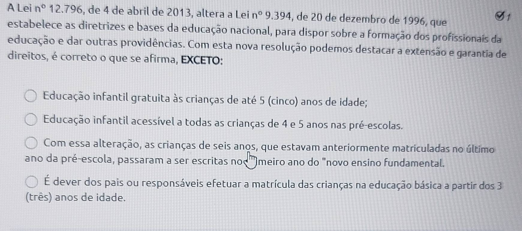 A Lei n° 12.796, de 4 de abril de 2013, altera a Lei n° 9.394, de 20 de dezembro de 1996, que
estabelece as diretrizes e bases da educação nacional, para dispor sobre a formação dos profissionais da
educação e dar outras providências. Com esta nova resolução podemos destacar a extensão e garantia de
direitos, é correto o que se afirma, EXCETO:
Educação infantil gratuita às crianças de até 5 (cinco) anos de idade;
Educação infantil acessível a todas as crianças de 4 e 5 anos nas pré-escolas.
Com essa alteração, as crianças de seis anos, que estavam anteriormente matriculadas no último
ano da pré-escola, passaram a ser escritas no(') )meiro ano do "novo ensino fundamental.
É dever dos pais ou responsáveis efetuar a matrícula das crianças na educação básica a partir dos 3
(três) anos de idade.