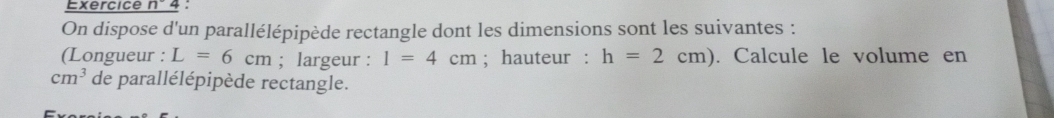 Exercice n°4 
On dispose d'un parallélépipède rectangle dont les dimensions sont les suivantes : 
(Longueur : L=6cm; largeur : I=4cm; hauteur : h=2cm). Calcule le volume en
cm^3 de parallélépipède rectangle.