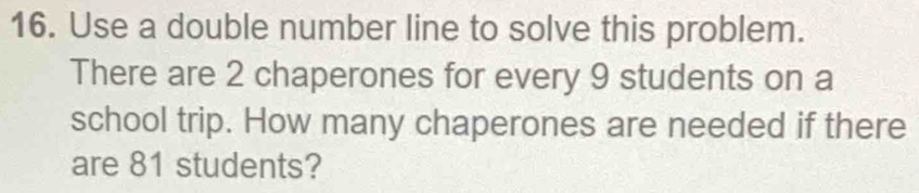 Use a double number line to solve this problem. 
There are 2 chaperones for every 9 students on a 
school trip. How many chaperones are needed if there 
are 81 students?