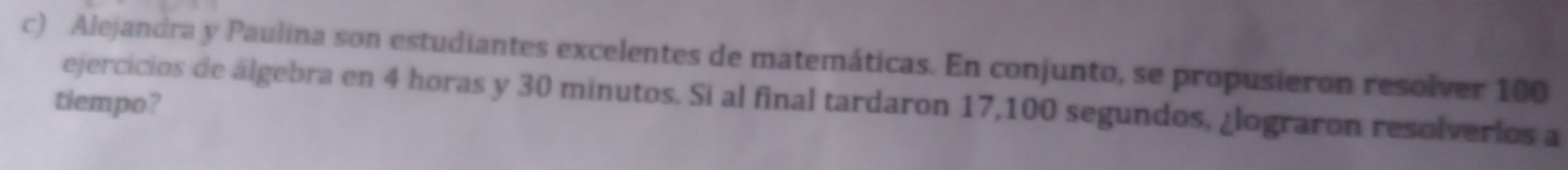 Alejandra y Paulina son estudiantes excelentes de matemáticas. En conjunto, se propusieron resolver 100
tiempo? ejercicios de álgebra en 4 horas y 30 minutos. Si al final tardaron 17,100 segundos, ¿lograron resolverios a