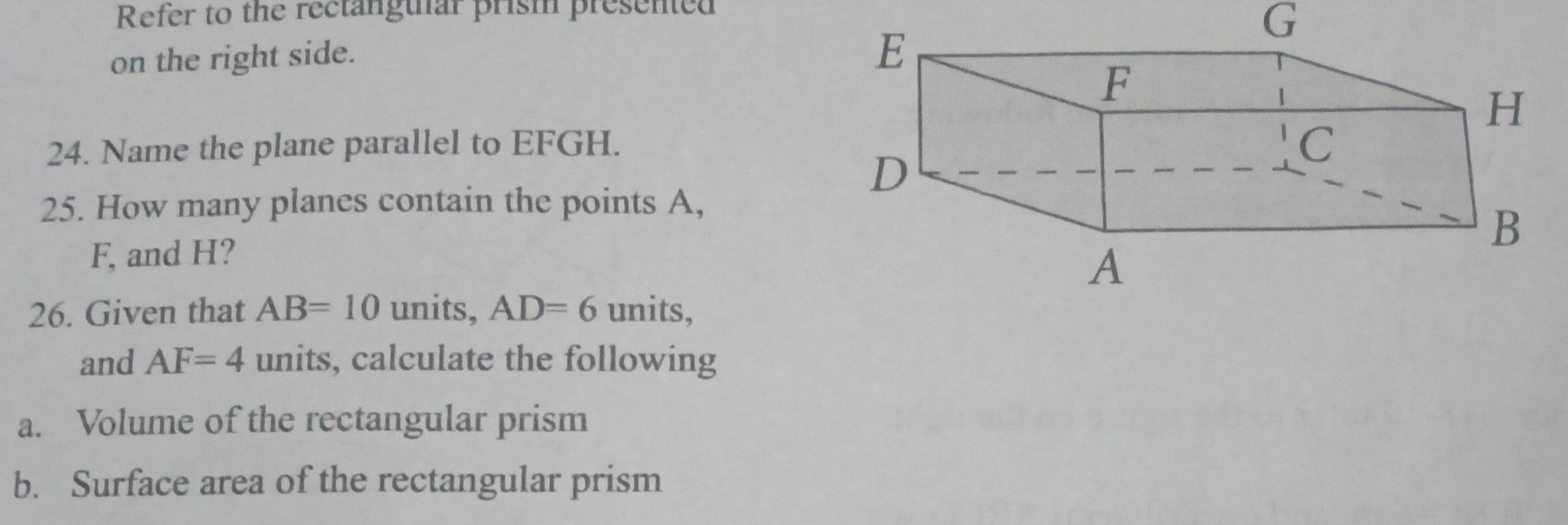 Refer to the rectanguiar prism presented 
G 
on the right side. 
24. Name the plane parallel to EFGH. 
25. How many planes contain the points A,
F, and H? 
26. Given that AB=10 units, AD=6 units, 
and AF=4 units, calculate the following 
a. Volume of the rectangular prism 
b. Surface area of the rectangular prism