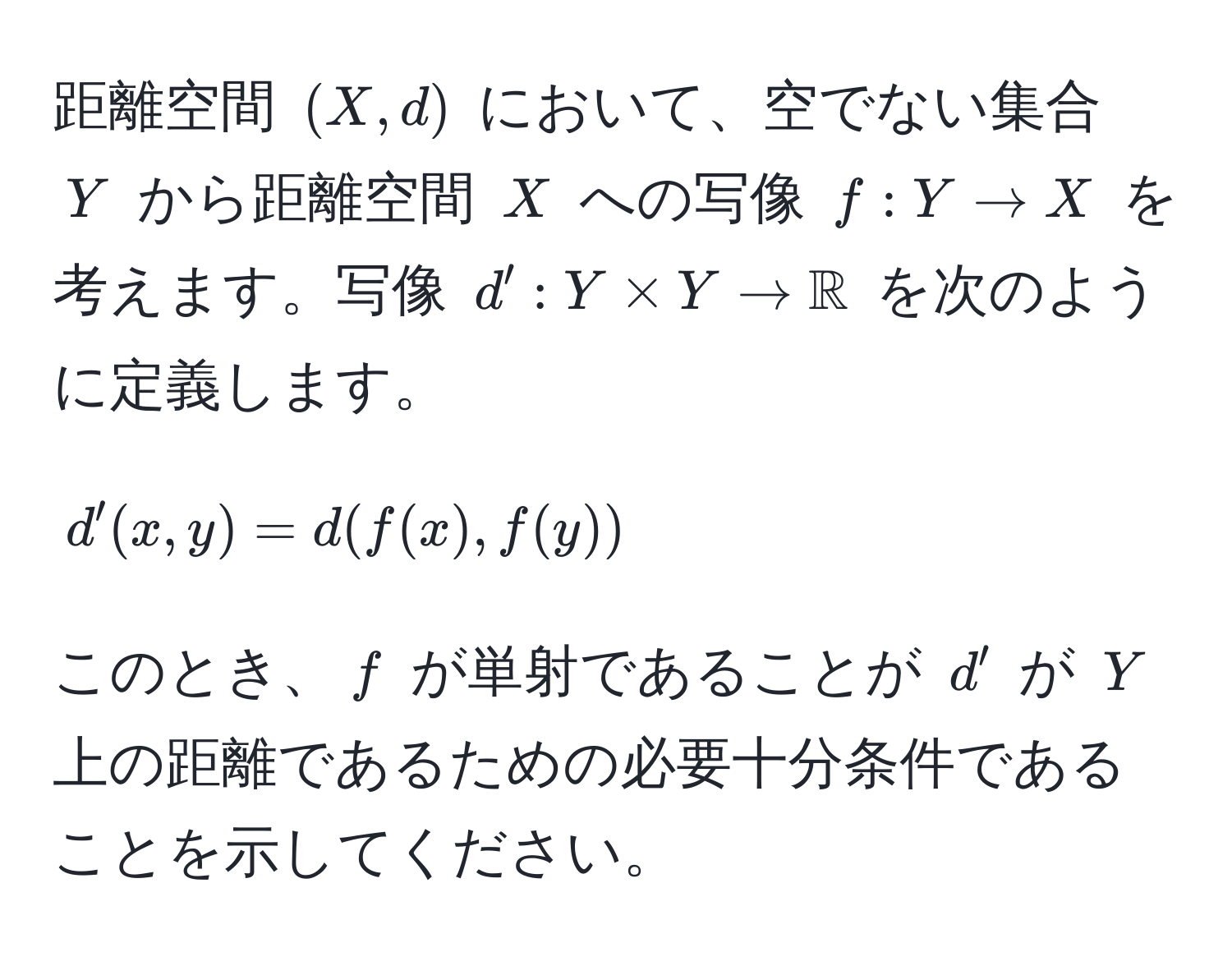 距離空間 $(X, d)$ において、空でない集合 $Y$ から距離空間 $X$ への写像 $f: Y to X$ を考えます。写像 $d': Y * Y to mathbbR$ を次のように定義します。
$$
d'(x, y) = d(f(x), f(y))
$$
このとき、$f$ が単射であることが $d'$ が $Y$ 上の距離であるための必要十分条件であることを示してください。