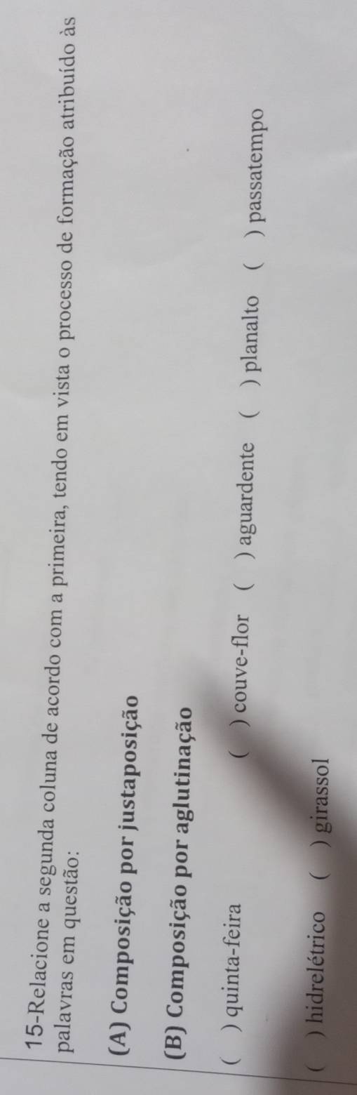 15-Relacione a segunda coluna de acordo com a primeira, tendo em vista o processo de formação atribuído às
palavras em questão:
(A) Composição por justaposição
(B) Composição por aglutinação

( ) quinta-feira ) couve-flor ( ) aguardente ( ) planalto ( ) passatempo
( ) hidrelétrico ( ) girassol