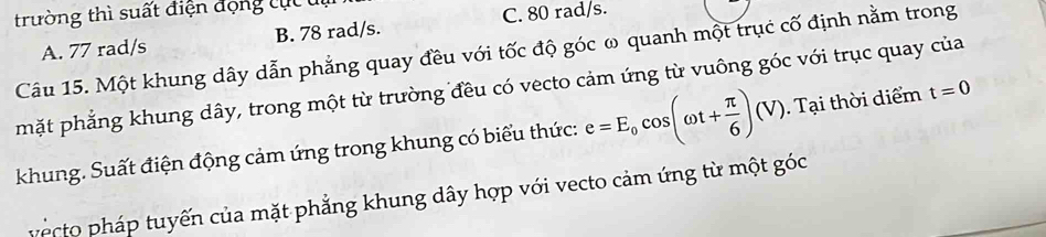trường thì suất điện động tục u
A. 77 rad/s B. 78 rad/s. C. 80 rad/s.
Câu 15. Một khung dây dẫn phẳng quay đều với tốc độ góc ω quanh một trục cố định nằm trong
mặt phẳng khung dây, trong một từ trường đều có vecto cảm ứng từ vuông góc với trục quay của
khung. Suất điện động cảm ứng trong khung có biểu thức: e=E_0cos (omega t+ π /6 )(V). Tại thời diểm t=0
vecto pháp tuyến của mặt phẳng khung dây hợp với vecto cảm ứng từ một góc