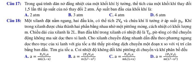 Trong quá trình dãn nở đẳng nhiệt của một khối khí lý tường, thể tích của một khối khí thay đổi
1,5 lần thì áp suất của nó thay đổi 2 atm. Áp suất ban đầu của khối khí là:
A. 2 atm B. 3 atm C. 4 atm D. 6 atm
Câu 18: Một xilanh đặt nằm ngang, hai đầu kín, có thể tích 2V_0 và chứa khí lí tưởng ở áp suất p_0 Khí
trong xilanh được chia thành hai phần bằng nhau nhờ một pittông mỏng, cách nhiệt có khối lượng
m. Chiều dài của xilanh là 2L. Ban đầu khí trong xilanh có nhiệt độ là T_0 , pit-tông có thể chuyển
động không ma sát dọc theo xi lanh. Cho xilanh chuyền động nhanh dần đều theo phương ngang
dọc theo trục của xi lanh với gia tốc a thì thấy pit-tông dịch chuyền một đoạn x so với vị trí cân
bằng ban đầu. Tìm gia tốc a. Coi nhiệt độ không đổi khi pittông di chuyển và khí phân bố đều
A. a=frac P_0V_0xmL(L-x) B. a=frac 2P_0V_0xm(L^2-x^2) C. a=frac P_0V_0xmL(L+x) D. a=frac 2P_0V_0Lm(L^2-x^2)