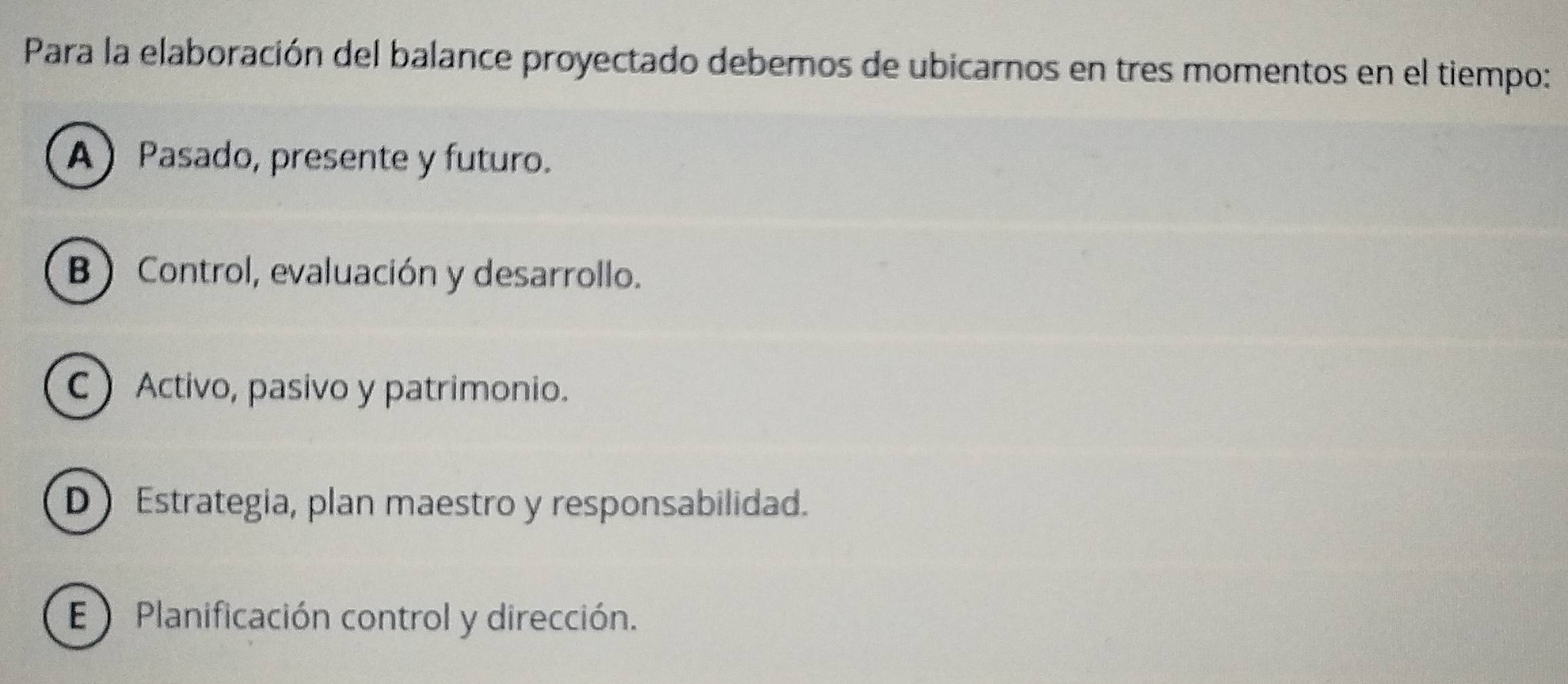 Para la elaboración del balance proyectado debemos de ubicarnos en tres momentos en el tiempo:
A Pasado, presente y futuro.
B Control, evaluación y desarrollo.
CActivo, pasivo y patrimonio.
D】 Estrategia, plan maestro y responsabilidad.
E Planificación control y dirección.