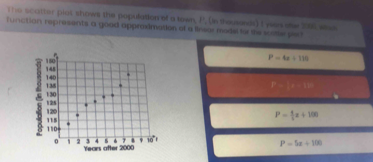 The scatter piot shows the population of a town, P. (in thousends) t yeers ofer 2000 wad
funatian represents a good approximation of a linear model for the scatter pier?
150
P=4x+110
145
140
135 P= x=18
130
125
120
115
P= 4/5 x+100
110
0 1 2 3 4 6 7 8 9 10
Years cfter 2000 P=5x+100