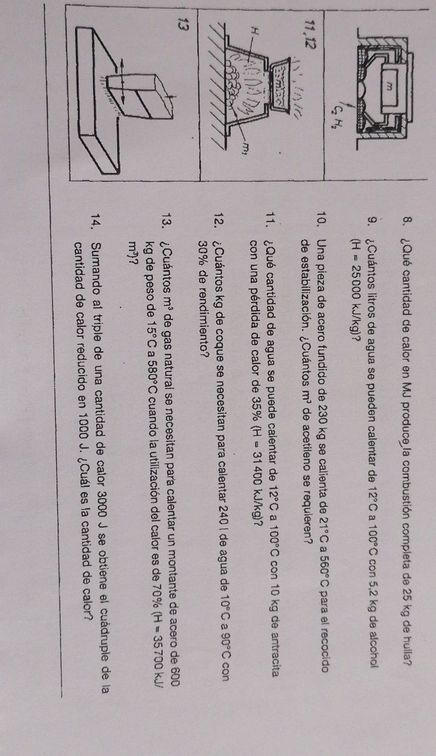 ¿Qué cantidad de calor en MJ produce la combustión completa de 25 kg de hulla? 
m 
9. ¿Cuántos litros de agua se pueden calentar de 12°C a 100°C con 5,2 kg de alcohol
(H=25000kJ/kg) ?
C_2H_2
10. Una pieza de acero fundido de 230 kg se calienta de 21°C a 560°C para el recocido 
11,12 de estabilización. ¿Cuántos. m^3 de acetileno se requieren? 
:mo 
11. ¿Qué cantidad de agua se puede calentar de 12°C a 100°C con 10 kg de antracita 
H con una pérdida de calor de 35% (H=31400kJ/kg)
m
12. ¿Cuántos kg de coque se necesitan para calentar 240 I de agua de 10°C a 90°C con
30% de rendimiento? 
13 
13. ¿Cuántos m^3 de gas natural se necesitan para calentar un montante de acero de 600
kg de peso de 15°C a 580°C cuando la utilización del calor es de 70% (H=35700kJ/
m^3) ? 
14. Sumando al triple de una cantidad de calor 3000 J se obtiene el cuádruple de la 
cantidad de calor reducido en 1000 J. ¿Cuál es la cantidad de calor?