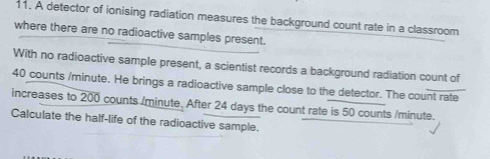 A detector of ionising radiation measures the background count rate in a classroom 
where there are no radioactive samples present. 
With no radioactive sample present, a scientist records a background radiation count of
40 counts / minute. He brings a radioactive sample close to the detector. The count rate 
increases to overline 200 counts /minute. After 24 days the count rate is 50 counts /minute. 
Calculate the half-life of the radioactive sample.