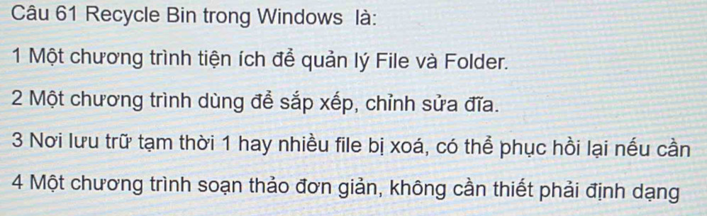 Recycle Bin trong Windows là: 
1 Một chương trình tiện ích để quản lý File và Folder. 
2 Một chương trình dùng để sắp xếp, chỉnh sửa đĩa. 
3 Nơi lưu trữ tạm thời 1 hay nhiều file bị xoá, có thể phục hồi lại nếu cần
4 Một chương trình soạn thảo đơn giản, không cần thiết phải định dạng