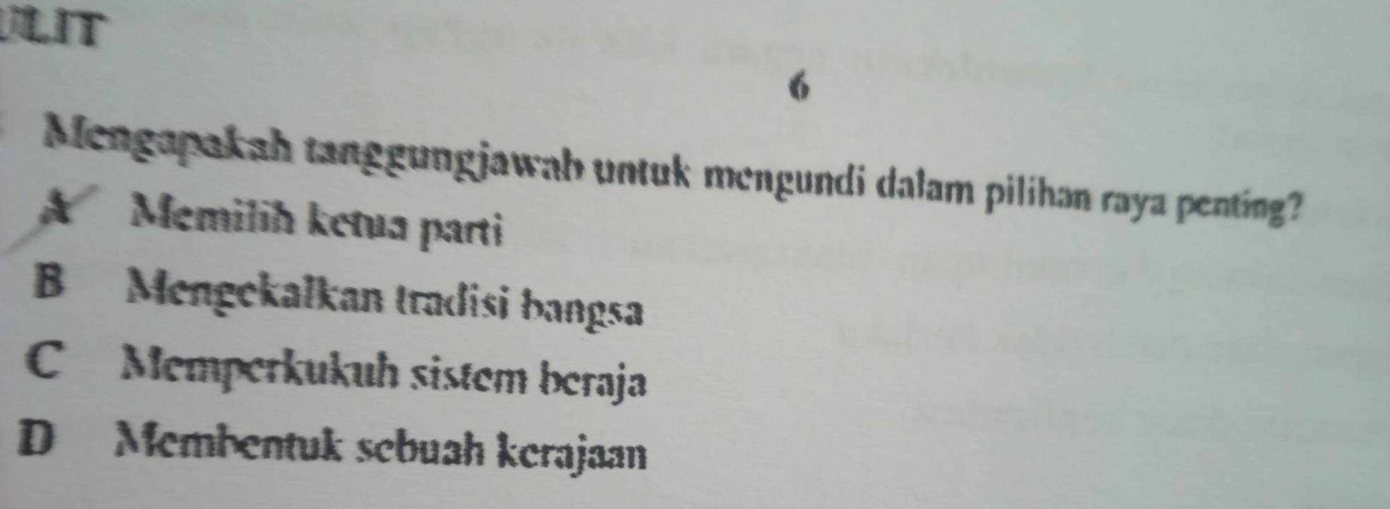 LIT
6
Mengapakah tanggungjawab untuk mengundi dalam pilihan raya penting?
A Memilih ketua parti
B Mengekalkan tradisi bangsa
C Memperkukuh sistem beraja
D Membentuk sebuah kerajaan