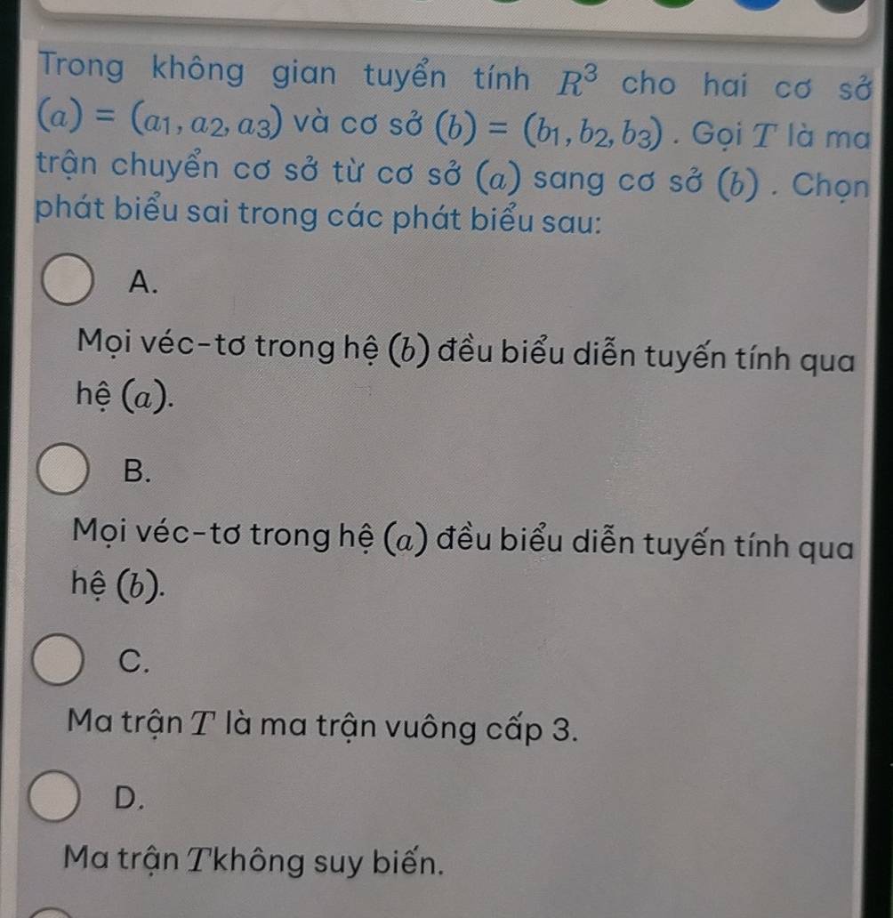 Trong không gian tuyển tính R^3 cho hai co S0^2
(a)=(a_1,a_2,a_3) và cơ shat O(b)=(b_1,b_2,b_3). Gọi T là ma
trận chuyển cơ sở từ cơ . S0^2 (a) sang cơ sở (b) . Chọn
phát biểu sai trong các phát biểu sau:
A.
Mọi véc-tơ trong hệ (b) đều biểu diễn tuyến tính qua
hệ (a).
B.
Mọi véc-tơ trong hệ (a) đều biểu diễn tuyến tính qua
hệ (b).
C.
Ma trận T là ma trận vuông cấp 3.
D.
Ma trận Tkhông suy biến.