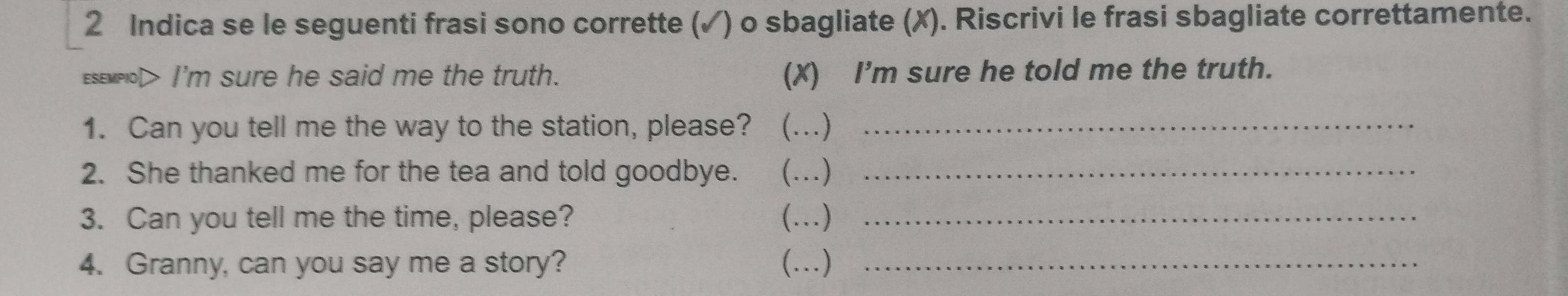 Indica se le seguenti frasi sono corrette (✓) o sbagliate (✗). Riscrivi le frasi sbagliate correttamente. 
eseMpo> I'm sure he said me the truth. (X) I'm sure he told me the truth. 
1. Can you tell me the way to the station, please? (.)_ 
2. She thanked me for the tea and told goodbye. …)_ 
3. Can you tell me the time, please? (…)_ 
4. Granny, can you say me a story? (…)_