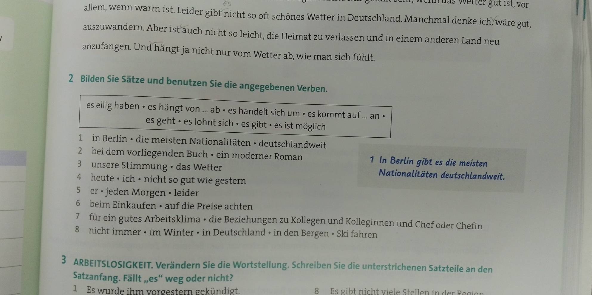 Jehn das wetter güt 1st, vor 
allem, wenn warm ist. Leider gibt nicht so oft schönes Wetter in Deutschland. Manchmal denke ich, wäre gut, 
auszuwandern. Aber ist auch nicht so leicht, die Heimat zu verlassen und in einem anderen Land neu 
anzufangen. Und hängt ja nicht nur vom Wetter ab, wie man sich fühlt. 
2 Bilden Sie Sätze und benutzen Sie die angegebenen Verben. 
es eilig haben • es hängt von ... ab • es handelt sich um • es kommt auf ... an • 
es geht • es lohnt sich • es gibt • es ist möglich 
1 in Berlin • die meisten Nationalitäten • deutschlandweit 
2 bei dem vorliegenden Buch • ein moderner Roman 1 In Berlin gibt es die meisten 
3 unsere Stimmung • das Wetter Nationalitäten deutschlandweit. 
4 heute • ich • nicht so gut wie gestern 
5 er • jeden Morgen • leider 
6 beim Einkaufen • auf die Preise achten 
7 für ein gutes Arbeitsklima • die Beziehungen zu Kollegen und Kolleginnen und Chef oder Chefin 
8 nicht immer • im Winter • in Deutschland • in den Bergen • Ski fahren 
3 ARBEITSLOSIGKEIT. Verändern Sie die Wortstellung. Schreiben Sie die unterstrichenen Satzteile an den 
Satzanfang. Fällt „,es“ weg oder nicht? 
1 Es wurde ihm vorgestern gekündigt. 8 Es gibt nicht viele Stellen in der Region