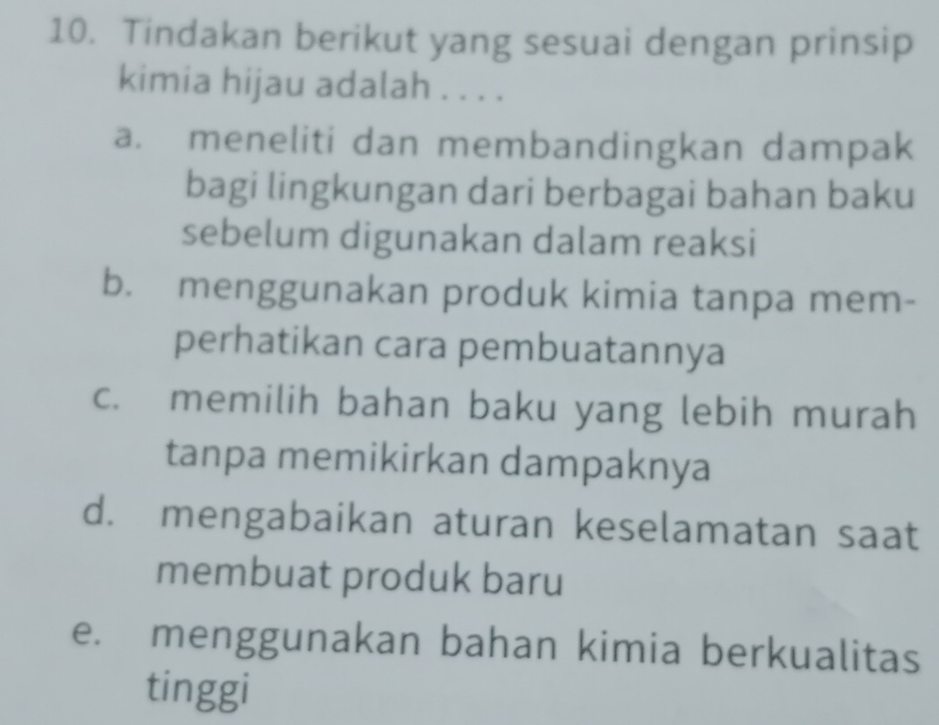 Tindakan berikut yang sesuai dengan prinsip
kimia hijau adalah . . . .
a. meneliti dan membandingkan dampak
bagi lingkungan dari berbagai bahan baku
sebelum digunakan dalam reaksi
b. menggunakan produk kimia tanpa mem-
perhatikan cara pembuatannya
c. memilih bahan baku yang lebih murah
tanpa memikirkan dampaknya
d. mengabaikan aturan keselamatan saat
membuat produk baru
e. menggunakan bahan kimia berkualitas
tinggi