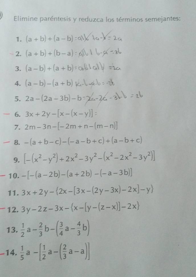 Elimine paréntesis y reduzca los términos semejantes: 
1. (a+b)+(a-b)
2. (a+b)+(b-a)
3. (a-b)+(a+b)
4. (a-b)-(a+b)
5. 2a-(2a-3b)-b
6. 3x+2y-[x-(x-y)]
7. 2m-3n-[-2m+n-(m-n)]
8. -(a+b-c)-(-a-b+c)+(a-b+c)
9. [-(x^2-y^2)+2x^2-3y^2-(x^2-2x^2-3y^2)]
10. -[-(a-2b)-(a+2b)-(-a-3b)]
11. 3x+2y- 2x-[3x-(2y-3x)-2x]-y
12. 3y-2z-3x- x-[y-(z-x)]-2x
13.  1/2 a- 2/3 b-( 3/4 a- 4/3 b)
-14.  1/5 a-[ 1/2 a-( 2/3 a-a)]