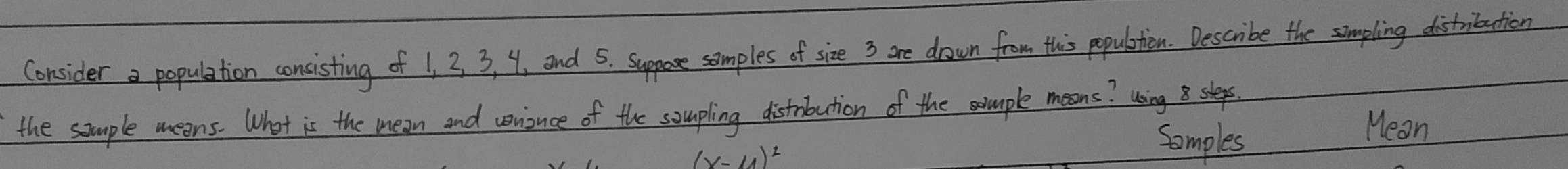 Consider a population consisting of 1, 3 3, 4, and 5. suppose samples of size 3 are drown from this populstion. Describe the simpling distribution 
the sample meons. What is the mean and veiuce of the soupling distrbution of the mple moons? using slepes 
Somples 
Mean