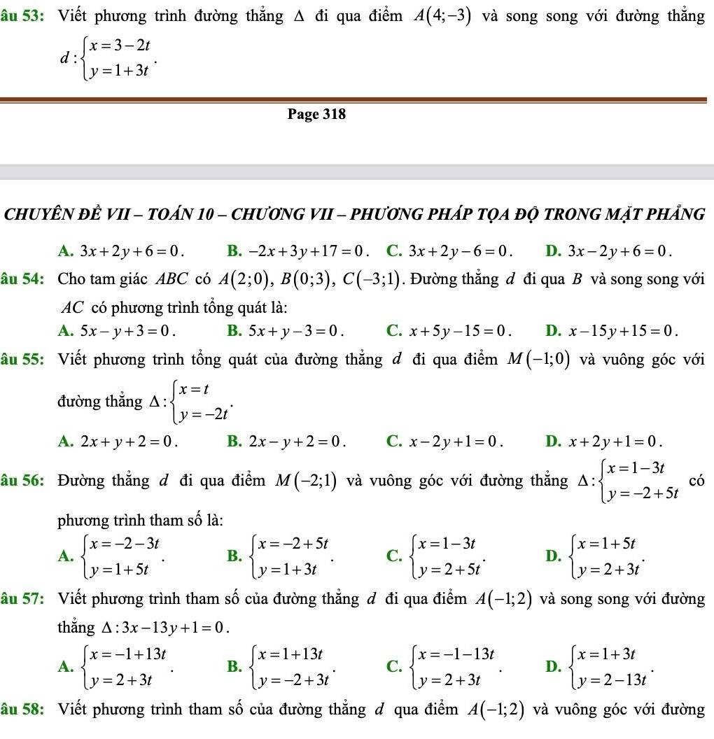 âu 53: Viết phương trình đường thẳng Δ đi qua điểm A(4;-3) và song song với đường thẳng
d:beginarrayl x=3-2t y=1+3tendarray. .
Page 318
CHUYÊN ĐÊ VII - TOáN 10 - CHươNG VII - PHươNG PHáP TQA đỌ tRONG MặT pHảng
A. 3x+2y+6=0. B. -2x+3y+17=0 C. 3x+2y-6=0. D. 3x-2y+6=0.
âu 54: Cho tam giác ABC có A(2;0),B(0;3),C(-3;1). Đường thắng d đi qua B và song song với
AC có phương trình tổng quát là:
A. 5x-y+3=0. B. 5x+y-3=0. C. x+5y-15=0. D. x-15y+15=0.
âu 55: Viết phương trình tổng quát của đường thẳng đ đi qua điểm M(-1;0) và vuông góc với
đường thẳng Delta :beginarrayl x=t y=-2tendarray. .
A. 2x+y+2=0. B. 2x-y+2=0. C. x-2y+1=0. D. x+2y+1=0.
âu 56: Đường thẳng đ đi qua điểm M(-2;1) và vuông góc với đường thẳng Delta :beginarrayl x=1-3t y=-2+5tendarray. có
phương trình tham số là:
A. beginarrayl x=-2-3t y=1+5tendarray. . B. beginarrayl x=-2+5t y=1+3tendarray. . C. beginarrayl x=1-3t y=2+5tendarray. . D. beginarrayl x=1+5t y=2+3tendarray. .
âu 57: Viết phương trình tham số của đường thẳng đ đi qua điểm A(-1;2) và song song với đường
thẳng △ :3x-13y+1=0.
A. beginarrayl x=-1+13t y=2+3tendarray. . B. beginarrayl x=1+13t y=-2+3tendarray. . C. beginarrayl x=-1-13t y=2+3tendarray. . D. beginarrayl x=1+3t y=2-13tendarray. .
âu 58: Viết phương trình tham số của đường thẳng đ qua điểm A(-1;2) và vuông góc với đường