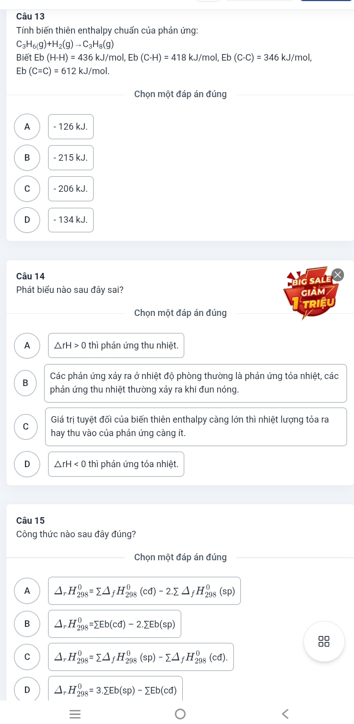 Tính biến thiên enthalpy chuẩn của phản ứng:
C_3H_6(g)+H_2(g)to C_3H_8(g)
Biết Eb(H-H)=436kJ/m ɔl. Eb(C-H)=418kJ/mol,Eb(C-C)=346kJ/m nol,
Eb (C=C)=612kJ/mol.
Chọn một đáp án đúng
A - 126 kJ.
B - 215 kJ.
C - 206 kJ.
D - 134 kJ.
Câu 14 X
g sale
Phát biểu nào sau đây sai? giảm
Chọn một đáp án đúng Triệu
A △ rH>0 thì phản ứng thu nhiệt.
B Các phản ứng xảy ra ở nhiệt độ phòng thường là phản ứng tỏa nhiệt, các
phản ứng thu nhiệt thường xảy ra khi đun nóng.
Giá trị tuyệt đối của biến thiên enthalpy càng lớn thì nhiệt lượng tỏa ra
C hay thu vào của phản ứng càng ít.
D △ rH<0</tex> thì phản ứng tỏa nhiệt.
Câu 15
Công thức nào sau đây đúng?
_Chọn một đáp án đúng
A Ar. H_(298)^0=sumlimits △ _fH_(298)^0(cd)-2.sumlimits △ _fH_(298)^0(sp)
B △,H _(298)^(-0)=sumlimits Eb(cd)-2.sumlimits Eb(sp)
8
C Ar H_(298)^0=sumlimits △ _fH_(298)^0(sp)-sumlimits △ _fH_(298)^0(cd).
D.H_(298)^0=3.sumlimits Eb(sp)-sumlimits Eb(cd)