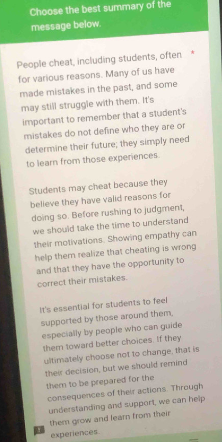 Choose the best summary of the 
message below. 
People cheat, including students, often * 
for various reasons. Many of us have 
made mistakes in the past, and some 
may still struggle with them. It's 
important to remember that a student's 
mistakes do not define who they are or 
determine their future; they simply need 
to learn from those experiences. 
Students may cheat because they 
believe they have valid reasons for 
doing so. Before rushing to judgment, 
we should take the time to understand 
their motivations. Showing empathy can 
help them realize that cheating is wrong 
and that they have the opportunity to 
correct their mistakes. 
It's essential for students to feel 
supported by those around them, 
especially by people who can guide 
them toward better choices. If they 
ultimately choose not to change, that is 
their decision, but we should remind 
them to be prepared for the 
consequences of their actions. Through 
understanding and support, we can help 
them grow and learn from their 
experiences.