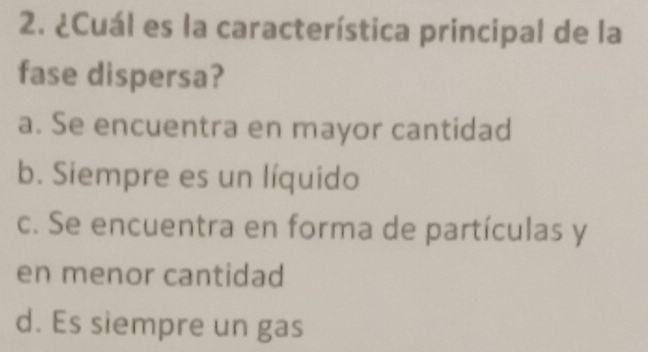 ¿Cuál es la característica principal de la
fase dispersa?
a. Se encuentra en mayor cantidad
b. Siempre es un líquido
c. Se encuentra en forma de partículas y
en menor cantidad
d. Es siempre un gas