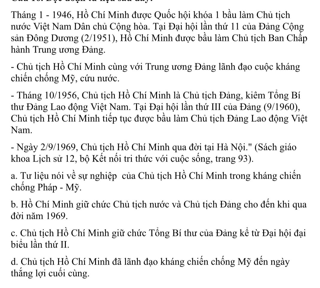 Tháng 1 - 1946, Hồ Chí Minh được Quốc hội khóa 1 bầu làm Chủ tịch
nước Việt Nam Dân chủ Cộng hòa. Tại Đại hội lần thứ 11 của Đảng Cộng
sản Đông Dương (2/1951), Hồ Chí Minh được bầu làm Chủ tịch Ban Chấp
hành Trung ương Đảng.
- Chủ tịch Hồ Chí Minh cùng với Trung ương Đảng lãnh đạo cuộc kháng
chiến chống Mỹ, cứu nước.
- Tháng 10/1956, Chủ tịch Hồ Chí Minh là Chủ tịch Đảng, kiêm Tổng Bí
thư Đảng Lao động Việt Nam. Tại Đại hội lần thứ III của Đảng (9/1960),
Chủ tịch Hồ Chí Minh tiếp tục được bầu làm Chủ tịch Đảng Lao động Việt
Nam.
- Ngày 2/9/1969, Chủ tịch Hồ Chí Minh qua đời tại Hà Nội.' (Sách giáo
khoa Lịch sử 12, bộ Kết nối tri thức với cuộc sống, trang 93).
a. Tư liệu nói về sự nghiệp của Chủ tịch Hồ Chí Minh trong kháng chiến
chống Pháp - Mỹ.
b. Hồ Chí Minh giữ chức Chủ tịch nước và Chủ tịch Đảng cho đến khi qua
đời năm 1969.
c. Chủ tịch Hồ Chí Minh giữ chức Tổng Bí thư của Đảng kể từ Đại hội đại
biểu lần thứ II.
d. Chủ tịch Hồ Chí Minh đã lãnh đạo kháng chiến chống Mỹ đến ngày
thắng lợi cuối cùng.