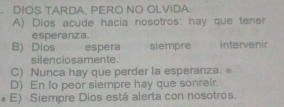 DIOS TARDA, PERO NO OLVIDA.
A) Dios acude hacia nosotros: hay que tener
esperanza.
B) Dios espera siempre intervenir
silenciosamente.
C) Nunca hay que perder la esperanza.
D) En Io peor siempre hay que sonreir.
E) Siempre Dios está alerta con nosotros.