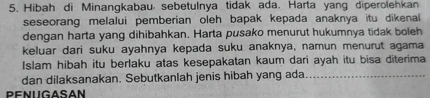 Hibah di Minangkabau sebetulnya tidak ada. Harta yang diperolehkan 
seseorang melalui pemberian oleh bapak kepada anaknya itu dikenal 
dengan harta yang dihibahkan. Harta pusako menurut hukumnya tidak boleh 
keluar dari suku ayahnya kepada suku anaknya, namun menurut agama 
Islam hibah itu berlaku atas kesepakatan kaum dari ayah itu bisa diterima 
dan dilaksanakan. Sebutkanlah jenis hibah yang ada_ 
PENUGASAN