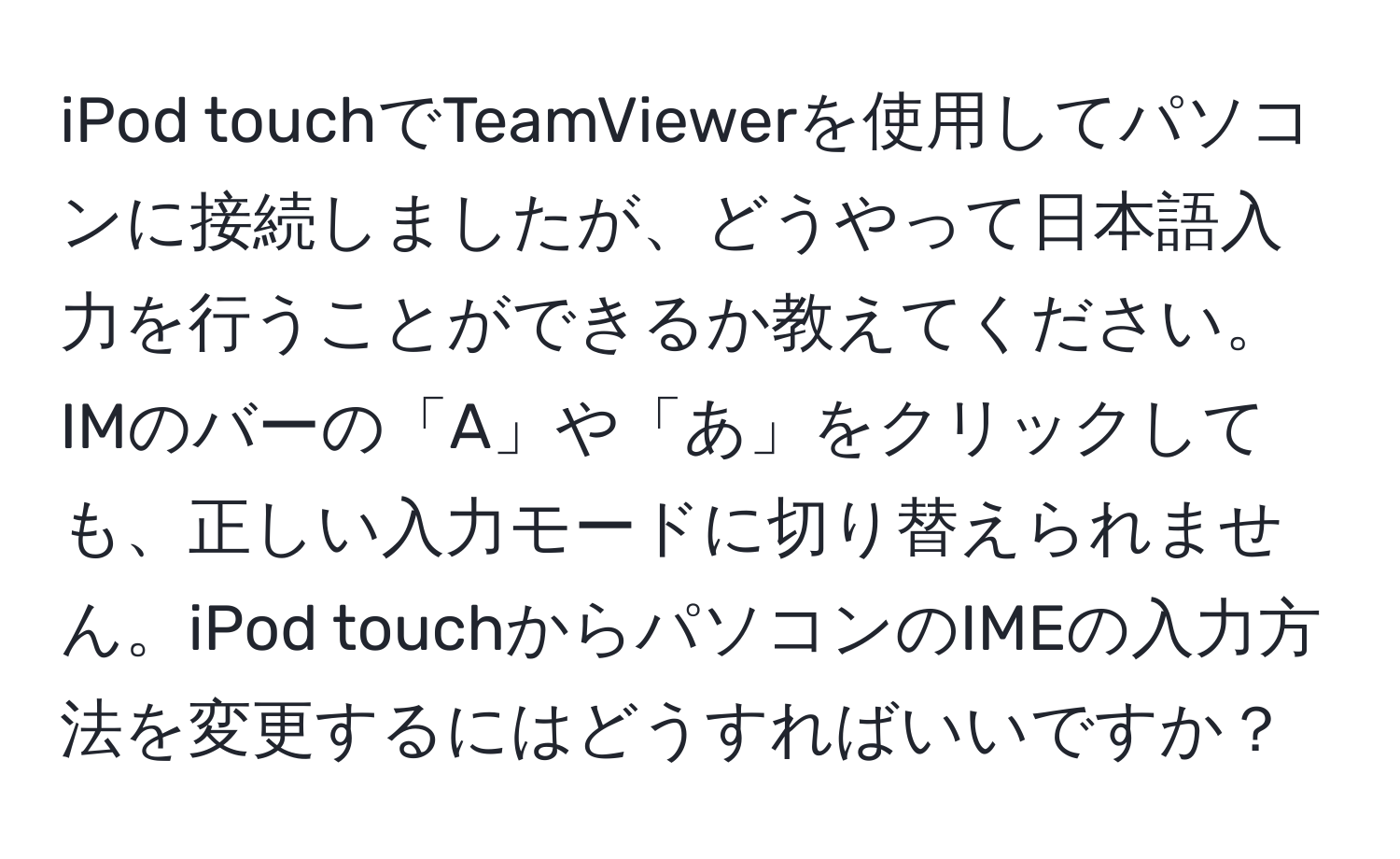 iPod touchでTeamViewerを使用してパソコンに接続しましたが、どうやって日本語入力を行うことができるか教えてください。IMのバーの「A」や「あ」をクリックしても、正しい入力モードに切り替えられません。iPod touchからパソコンのIMEの入力方法を変更するにはどうすればいいですか？