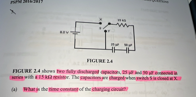 PSPM 2016/2017 
Rs Questions 
FIGURE 2.4 shows two fully discharged capacitors, 25 μF and 50 μF connected in 
series with a 15 kΩ resistor. The capacitors are charged when switch S is closed at X. 
(a) What is the time constant of the charging circuit?