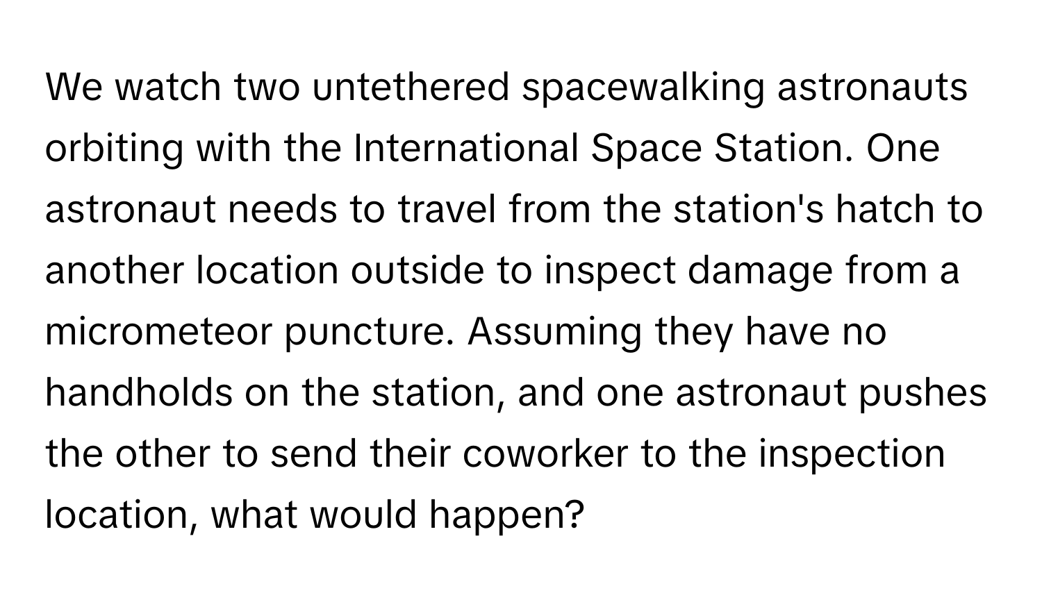 We watch two untethered spacewalking astronauts orbiting with the International Space Station. One astronaut needs to travel from the station's hatch to another location outside to inspect damage from a micrometeor puncture.  Assuming they have no handholds on the station, and one astronaut pushes the other to send their coworker to the inspection location, what would happen?