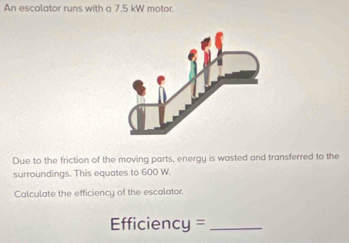 An escalator runs with a 7.5 kW motor. 
Due to the friction of the moving parts, energy is wasted and transferred to the 
surroundings. This equates to 600 W. 
Calculate the efficiency of the escalator. 
Efficiency =_