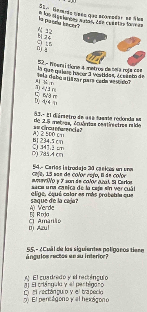 51.- Gerardo tiene que acomodar en filas
a los siguientes autos, ¿de cuántas formas
lo puede hacer?
A) 32
B) 24
C) 16
D) 8
52.- Noemí tiene 4 metros de tela roja con
la que quiere hacer 3 vestidos, ¿cuánto de
tela debe utilizar para cada vestido?
A) ¾ m
B) 4/3 m
C) 6/8 m
D) 4/4 m
53.- El diámetro de una fuente redonda es
de 2.5 metros, ¿cuántos centímetros mide
su circunferencia?
A) 2 500 cm
B) 234.5 cm
C) 343.3 cm
D) 785.4 cm
54.- Carlos introdujo 30 canicas en una
caja, 15 son de color rojo, 8 de color
amarillo y 7 son de color azul. Si Carlos
saca una canica de la caja sin ver cuál
elige, ¿qué color es más probable que
saque de la caja?
A) Verde
B) Rojo
C) Amarillo
D) Azul
55.- ¿Cuál de los siguientes polígonos tiene
ángulos rectos en su interior?
A) El cuadrado y el rectángulo
B) El triángulo y el pentágono
) El rectángulo y el trapecio
D) El pentágono y el hexágono