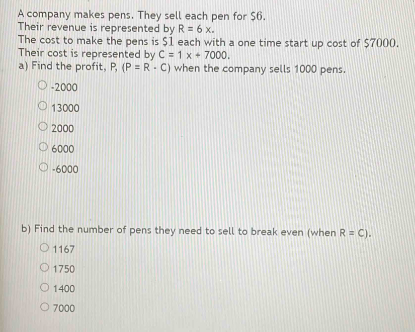 A company makes pens. They sell each pen for $6.
Their revenue is represented by R=6x. 
The cost to make the pens is $1 each with a one time start up cost of $7000.
Their cost is represented by C=1x+7000. 
a) Find the profit, P, (P=R-C) when the company sells 1000 pens.
-2000
13000
2000
6000
-6000
b) Find the number of pens they need to sell to break even (when R=C).
1167
1750
1400
7000