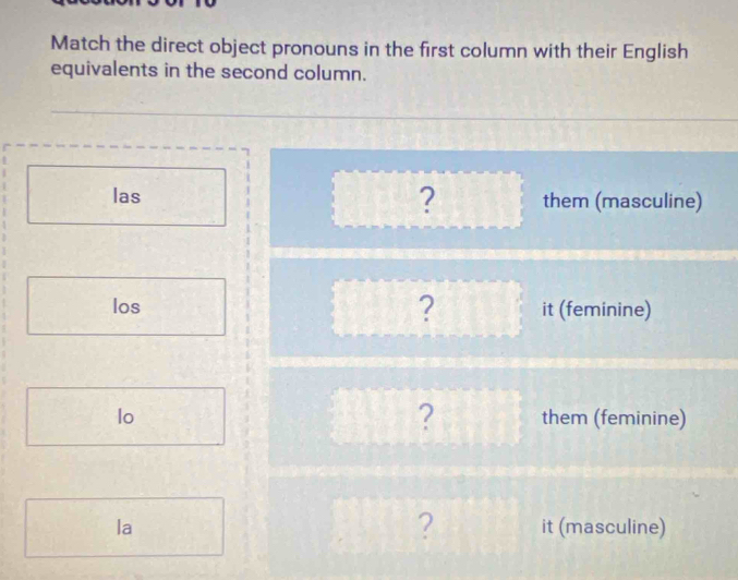 Match the direct object pronouns in the first column with their English 
equivalents in the second column. 
? 
las them (masculine) 
los ? it (feminine) 
? 
lo them (feminine) 
? 
la it (masculine)