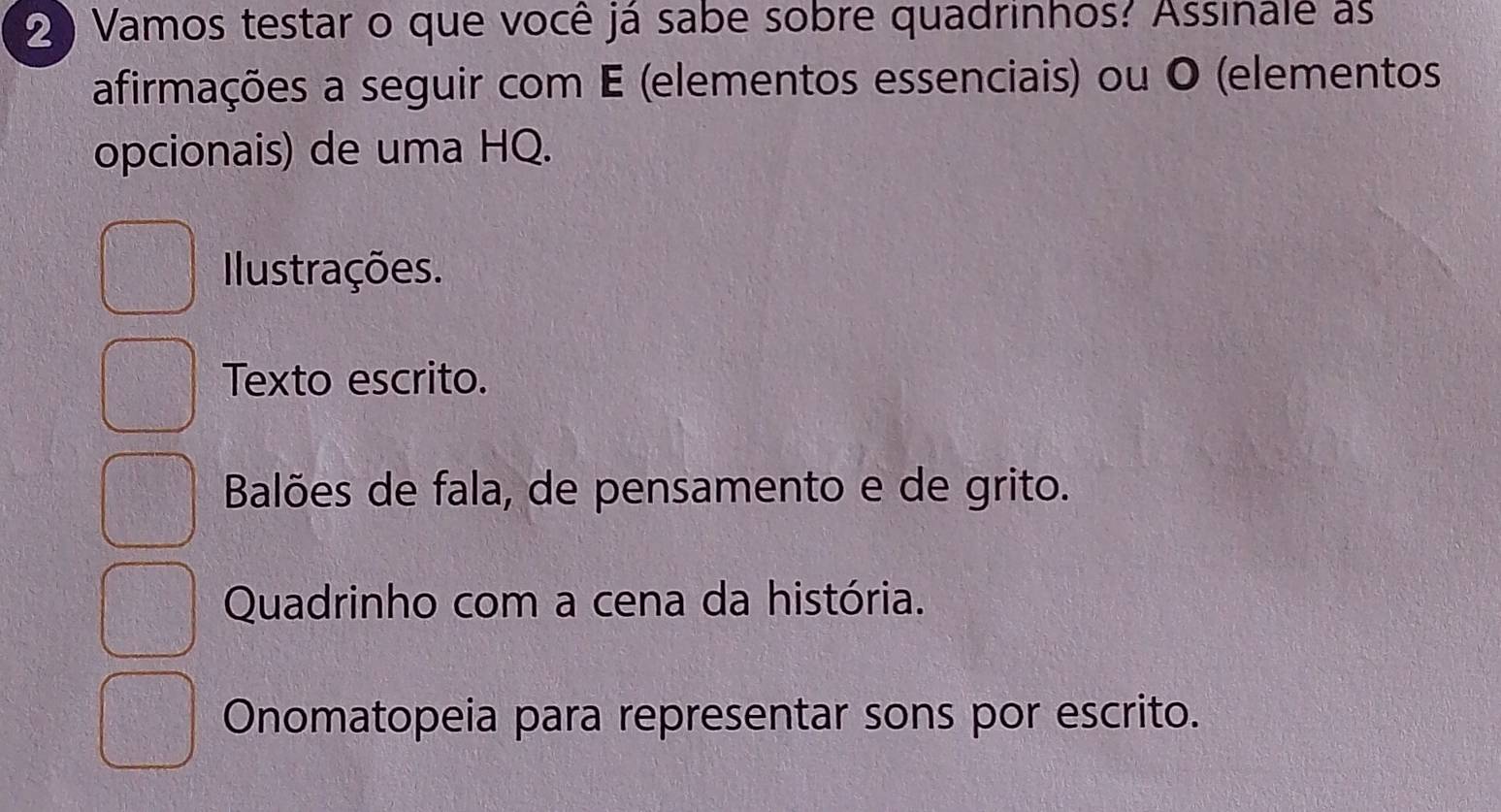 2 ) Vamos testar o que você já sabe sobre quadrinhos? Assinale as
afirmações a seguir com E (elementos essenciais) ou O (elementos
opcionais) de uma HQ.
Ilustrações.
Texto escrito.
Balões de fala, de pensamento e de grito.
Quadrinho com a cena da história.
Onomatopeia para representar sons por escrito.