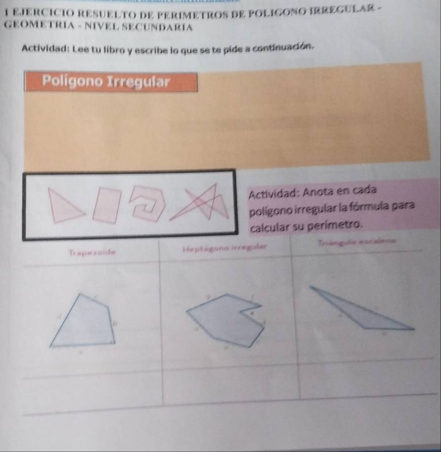 EJERCICIO RESUELTO DE PERIMETROS DE POLIGONO IRREGULAR - 
GEOMETRIA - NIVEL SECUNDARÍA 
Actividad: Lee tu libro y escribe lo que se te pide a continuación. 
Polígono Irregular 
Actividad: Anota en cada 
polígono irregular la fórmula para 
calcular su perímetro. 
Trapezoide Heptágona icregular Trángulo escaleno