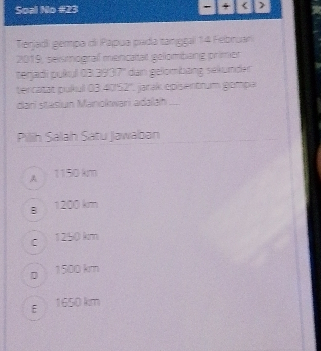 Soal No #23 - 4 < >
Terjadi gempa di Papua pada tanggall 14 Februari
2019, seismograf mencatat gelombang primer
terjadi pukul 03.3937" dan gelombang sekunder
tercatat pukul 03.40'52". jarak episentrum gempa
dani stasiun Manokwari adalah ____
Pilih Salah Satu Jawaban
A 1150 km
B 1200 km
c 1250 km
D 1500 km
E 1650 km