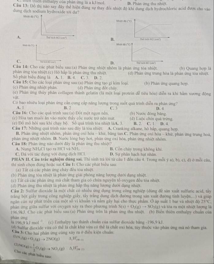 Biển thiên ênthalpy của phân ứng là a kJ/mol. D. Phân ứng thu nhiệt
Câu 13: Đồ thị nào say đây thể hiện đúng sự thay đổi nhiệt độ khi dung dịch hydrochloric acid được cho vào
dung dịch sodium hydroxide tới dư?
Nhiệt
A.
B
N 
C. D
Câu 14: Cho các phát biểu sau:(a) Phản ứng nhiệt nhôm là phản ứng tỏa nhiệt. (b) Quang hợp là
phân ứng tỏa nhiệt.(c) Hô hấp là phân ứng thu nhiệt. (d) Phản ứng trung hòa là phản ứng tòa nhiệt.
Số phát biểu đủng là A. 1. B. 4. C. 3. D. 2.
Câu 15: Cho các loại phân ứng sau:(a) Phân ứng tạo gi kim loại. (b) Phản ứng quang hợp.
(c) Phản ứng nhiệt phân. (d) Phản ứng đốt chảy.
(e) Phản ứng thủy phân collagen thành gelatin (là một loại protein đễ tiêu hóa) diễn ra khi hằm xương động
vật.
Có bao nhiêu loại phán ứng cần cung cấp năng lượng trong suốt quá trình diễn ra phản ứng?
A. 1 B. 2 C. 3 D. 4
Câu 16: Cho các quả trinh sau:(a) Đốt một ngọn nền. (b) Nước đóng băng.
(c) Hòa tan muối ăn vào nước thấy cốc nước trở nên mát (d) Luộc chín quâ trứng.
(e) Đổ mồ hôi sau khi chạy bộ. Số quá trình tỏa nhiệt làA. 3. B. 2. C. 1. D. 4.
Câu 17: Những quá trình nào sau đây là tỏa nhiệt: A. Cranking alkane, hỏ hấp, quang hợp.
B. Phản ứng nhiệt nhôm, phản ứng oxi hóa - khử, băng tan.C. Phản ứng oxi hóa - khử, phản ứng trung hoà,
phản ứng nhiệt nhôm. D. Nước lỏng bay hơi, phản ứng oxi hóa, phản ứng nhiệt nhôm.
Câu 18: Phản ứng nào dưới đây là phản ứng thu nhiệt?
A. Nung NH₄Cl tạo ra HCl và NH_3. B. Cồn chảy trong không khí.
C. Đá vôi tác dụng với dung dịch HCl. D. Sự phân hạch hạt nhân.
PHÀN II. Câu trắc nghiệm đúng sai. Thí sinh trả lời từ câu 1 đến câu 4. Trong mỗi ý a), b), c), d) ở mỗi câu,
thí sinh chọn đủng hoặc sai.Câu 1: Cho các phát biểu sau:
(a) Tất cả các phản ứng chây đều tỏa nhiệt.
(b) Phản ứng tỏa nhiệt là phản ứng giải phóng năng lượng dưới dạng nhiệt.
(c) Tất cả các phản ứng mà chất tham gia có chứa nguyên tổ oxygen đều tòa nhiệt.
(d) Phản ứng thu nhiệt là phản ứng hập thụ năng lượng dưới dạng nhiệt.
Câu 2: Sulfur dioxide là một chất có nhiều ứng dụng trong công nghiệp (dùng để sản xuất sulfuric acid, tấy
trắng bột giấy trong công nghiệp giấy, tây trắng dung dịch đường trong sản xuất đường tinh luyện,...) và giúp
ngăn cân sự phát triển của một số vi khuân và nằm gây hại cho thực phẩm. Ở áp suất 1 bar và nhiệt độ 25°C,
phản ứng giữa sulfur với oxygen xây ra theo phương trình S(s)+O_2(g)to SO_2(g) và tỏa ra một nhiệt lượng là
196,9kJ. Cho các phát biểu sau:(a) Phân ứng trên là phân ứng thu nhiệt. (b) Biến thiên enthalpy chuẩn của
phán ứng
là 196.9kJmol^(-1) (c) Enthalpy tạo thành chuẩn của sulfur dioxide bằng -196,9 kJ.
(đ) Sulfur dioxide vừa có thể là chất khứ vừa có thể là chất oxi hóa, tùy thuộc vào phản ứng mà nó tham gia.
Câu 3: Cho hai phân ứng cùng xây ra ở điều kiện chuẩn:
(1) N_2(g)+O_2(g)to 2NO(g) H_2^((circ)H_(29)°))^circ 
(2 NO(g)+ 1/2 O_2(g)to NO_2(g) △ _2H_(2))°
Cho các phát biểu sau: