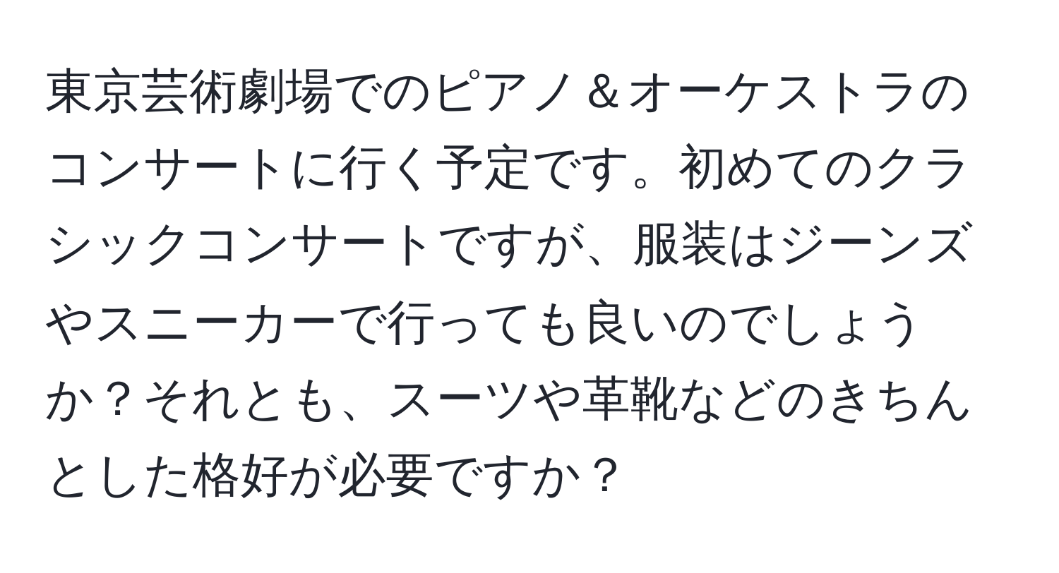 東京芸術劇場でのピアノ＆オーケストラのコンサートに行く予定です。初めてのクラシックコンサートですが、服装はジーンズやスニーカーで行っても良いのでしょうか？それとも、スーツや革靴などのきちんとした格好が必要ですか？