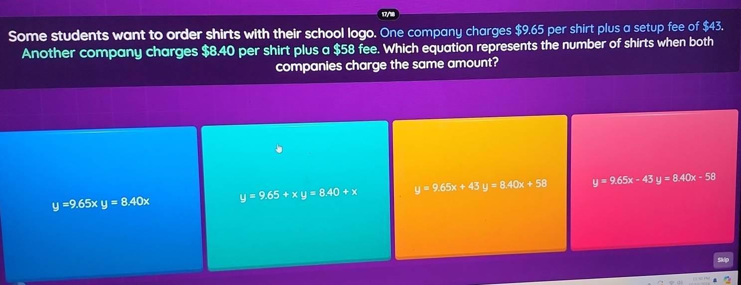 Some students want to order shirts with their school logo. One company charges $9.65 per shirt plus a setup fee of $43.
Another company charges $8.40 per shirt plus a $58 fee. Which equation represents the number of shirts when both
companies charge the same amount?
y=9.65xy=8.40x
y=9.65+xy=8.40+x
y=9.65x+43y=8.40x+58 y=9.65x-43 y=8.40x-58