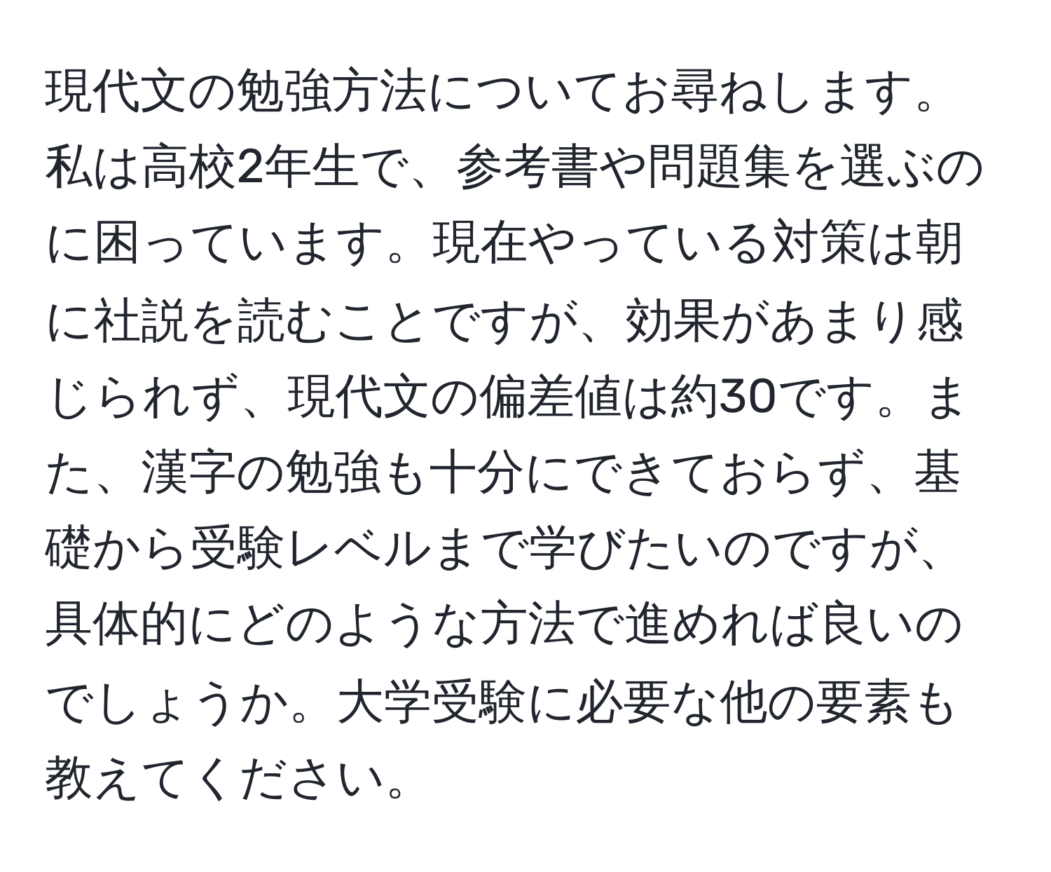 現代文の勉強方法についてお尋ねします。私は高校2年生で、参考書や問題集を選ぶのに困っています。現在やっている対策は朝に社説を読むことですが、効果があまり感じられず、現代文の偏差値は約30です。また、漢字の勉強も十分にできておらず、基礎から受験レベルまで学びたいのですが、具体的にどのような方法で進めれば良いのでしょうか。大学受験に必要な他の要素も教えてください。