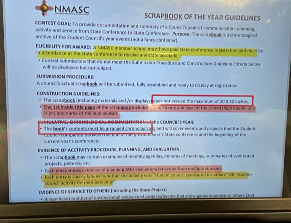 NMASC SCRAPBOOK OF THE YEAR GUIDELINES 
CONTEST GOAL: To provide documentation and summary of a Council's year of communication, planning, 
activity and service from State Conference to State Conference. Purpose: The scrapbook is a chronological 
archive of the Student Council's year events (not a fancy container). 
ELIGIBILITY FOR AWARD: A NMASC member school must have paid state conference registration and must be 
in attendance at the state conference to receive any state accolade. 
Contest submissions that do not meet the Submission Procedure and Construction Guideline criteria below 
will be displayed but not judged. 
SUBMISSION PROCEDURE: 
A council's actual scrapbook will be submitted, fully assembled and ready to display at registration. 
CONSTRUCTION GUIDELINES: 
The scrapbook (including materials and /or displays) does not exceed the maximum of 20 X 40 inches. 
The 1st inside title page of the scrapbook includes the ruil name and level of the school (high middle or Jr 
High) and name of the lead advisor. 
N of the COUNCIL'S YEAR 
. The book's contents must be arranged chronologically and will cover events and projects that the Student 
Courch completed between the end of the previous year's State conference and the beginning of the 
current year's conference. 
EVIDENCE OF ACCTIVITY PROCEDURE, PLANNING, AND EVALUATION: 
The scrapbook may contain examples of meeting agendas, minutes of meetings, summaries of events and 
projects, pictures, etc. 
Each entry shows evidence of planning AND evaluation/reflection from multiple students 
Each entry is clearly labeled whether the activity was "student council sponsored for others" OR "student 
council activity for members only" 
EVIDENCE OF SERVICE TO OTHERS (Including the State Project) 
• A significant number of entries detail evidence of projects/events that show genune service to others (and